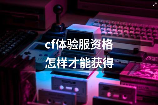 cf体验服资格怎样才能获得-第1张-游戏资讯-龙启科技