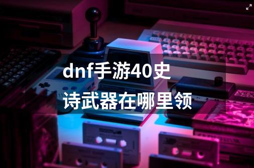 dnf手游40史诗武器在哪里领-第1张-游戏资讯-龙启科技