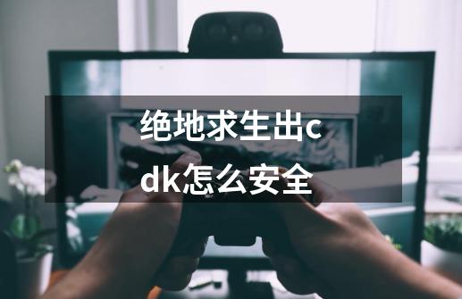 绝地求生出cdk怎么安全-第1张-游戏资讯-龙启科技