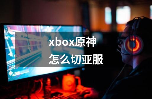 xbox原神怎么切亚服-第1张-游戏资讯-龙启科技