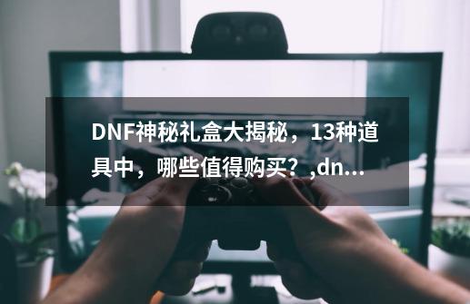 DNF神秘礼盒大揭秘，13种道具中，哪些值得购买？,dnf神秘礼盒能开出什么东西-第1张-游戏资讯-龙启科技