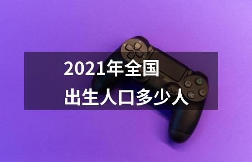 2021年全国出生人口多少人-第1张-游戏资讯-龙启科技