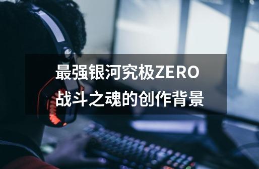 最强银河究极ZERO战斗之魂的创作背景-第1张-游戏资讯-龙启科技