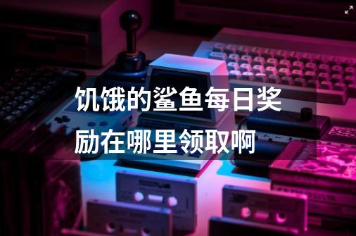 饥饿的鲨鱼每日奖励在哪里领取啊-第1张-游戏资讯-龙启科技