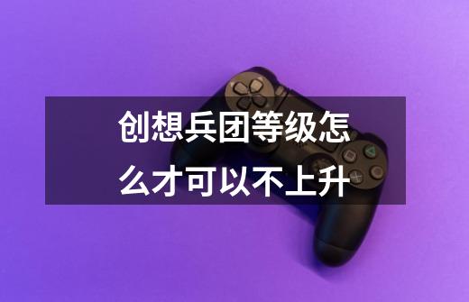 创想兵团等级怎么才可以不上升-第1张-游戏资讯-龙启科技