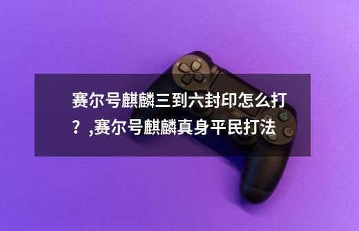 赛尔号麒麟三到六封印怎么打？,赛尔号麒麟真身平民打法-第1张-游戏资讯-龙启科技