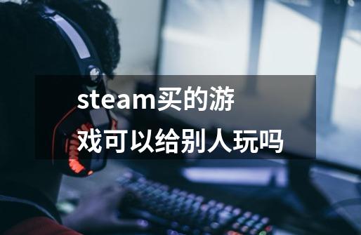 steam买的游戏可以给别人玩吗-第1张-游戏资讯-龙启科技