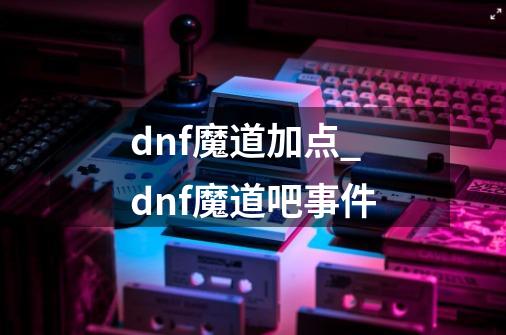 dnf魔道加点_dnf魔道吧事件-第1张-游戏资讯-龙启科技