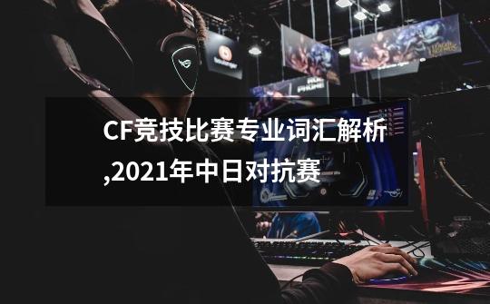 CF竞技比赛专业词汇解析,2021年中日对抗赛-第1张-游戏资讯-龙启科技