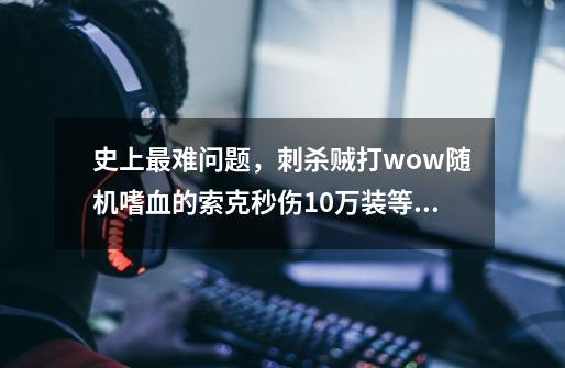 史上最难问题，刺杀贼打wow随机嗜血的索克秒伤10万装等有多少-第1张-游戏资讯-龙启科技