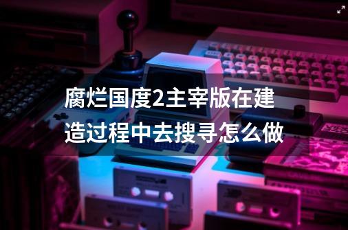 腐烂国度2主宰版在建造过程中去搜寻怎么做-第1张-游戏资讯-龙启科技