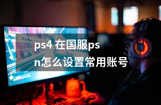 ps4 在国服psn怎么设置常用账号-第1张-游戏资讯-龙启科技