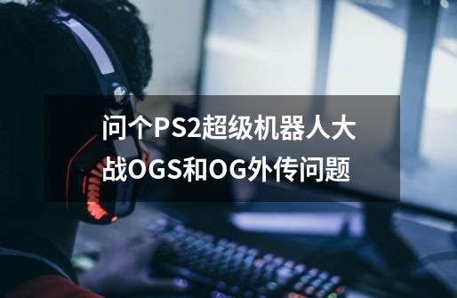 问个PS2超级机器人大战OGS和OG外传问题-第1张-游戏资讯-龙启科技