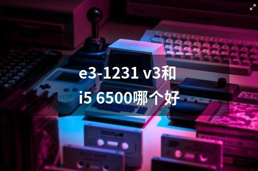 e3-1231 v3和i5 6500哪个好-第1张-游戏资讯-龙启科技