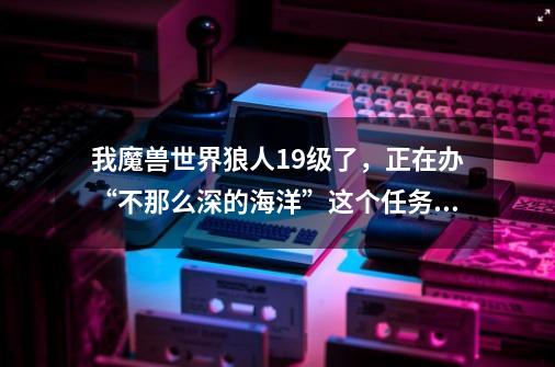 我魔兽世界狼人19级了，正在办“不那么深的海洋”这个任务，我该怎么去暴风城-第1张-游戏资讯-龙启科技