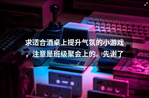 求适合酒桌上提升气氛的小游戏，注意是班级聚会上的。先谢了-第1张-游戏资讯-龙启科技