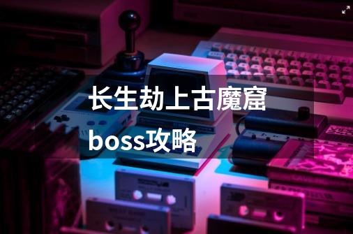 长生劫上古魔窟boss攻略-第1张-游戏资讯-龙启科技