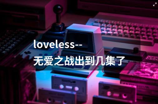 loveless--无爱之战出到几集了-第1张-游戏资讯-龙启科技