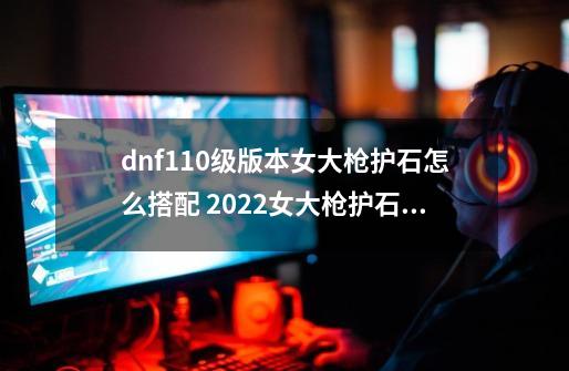 dnf110级版本女大枪护石怎么搭配 2022女大枪护石搭配指南-第1张-游戏资讯-龙启科技