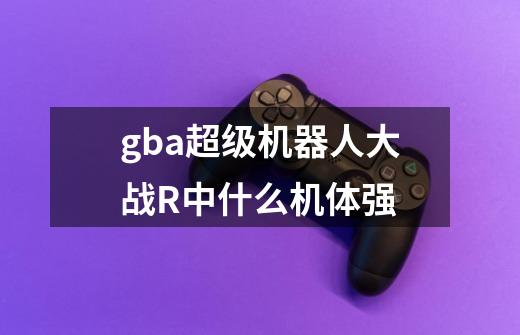 gba超级机器人大战R中什么机体强-第1张-游戏资讯-龙启科技