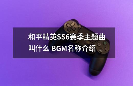 和平精英SS6赛季主题曲叫什么 BGM名称介绍-第1张-游戏资讯-龙启科技