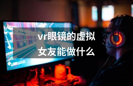 vr眼镜的虚拟女友能做什么-第1张-游戏资讯-龙启科技