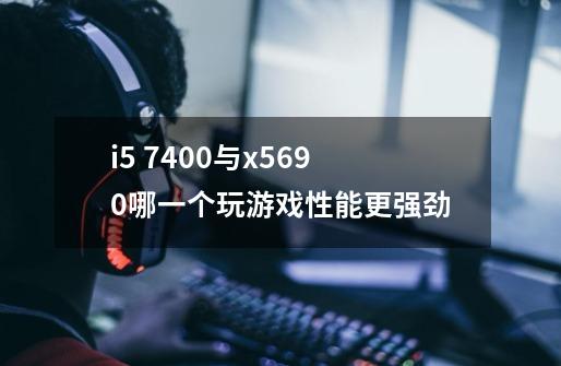 i5 7400与x5690哪一个玩游戏性能更强劲-第1张-游戏资讯-龙启科技