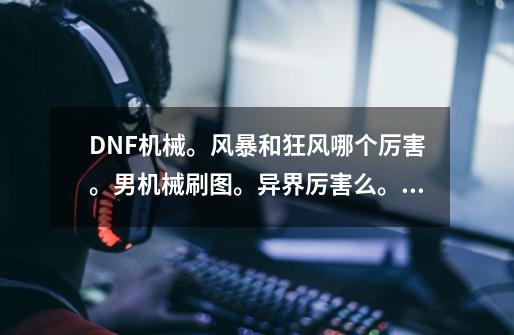 DNF机械。风暴和狂风哪个厉害。男机械刷图。异界厉害么。被觉满级什么效果-第1张-游戏资讯-龙启科技