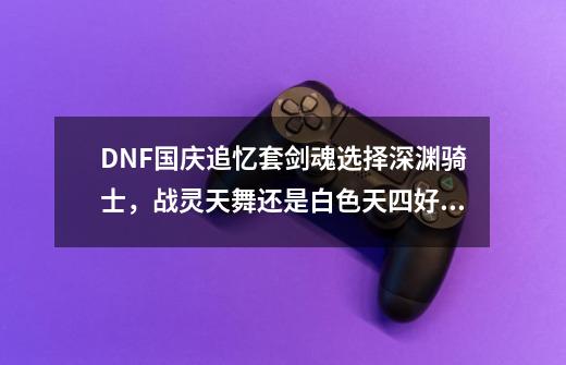 DNF国庆追忆套剑魂选择深渊骑士，战灵天舞还是白色天四好？_dnf第四期天空哪个角色最好看-第1张-游戏资讯-龙启科技