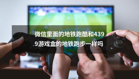 微信里面的地铁跑酷和4399游戏盒的地铁跑步一样吗-第1张-游戏资讯-龙启科技