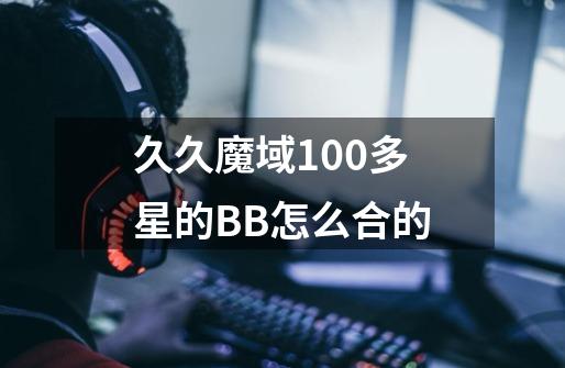 久久魔域100多星的BB怎么合的-第1张-游戏资讯-龙启科技