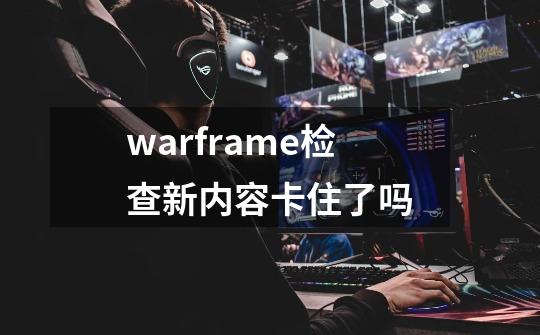 warframe检查新内容卡住了吗-第1张-游戏资讯-龙启科技