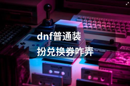 dnf普通装扮兑换券咋弄-第1张-游戏资讯-龙启科技