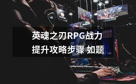 英魂之刃RPG战力提升攻略步骤 如题-第1张-游戏资讯-龙启科技