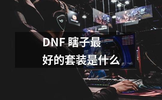 DNF 瞎子最好的套装是什么-第1张-游戏资讯-龙启科技