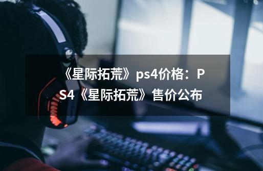 《星际拓荒》ps4价格：PS4《星际拓荒》售价公布-第1张-游戏资讯-龙启科技