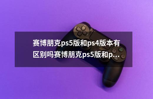 赛博朋克ps5版和ps4版本有区别吗赛博朋克ps5版和ps4版本有区别吗-第1张-游戏资讯-龙启科技