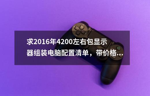 求2016年4200左右包显示器组装电脑配置清单，带价格，后期用显示屏色域广内存要求略大，ye玩剑三一类游戏-第1张-游戏资讯-龙启科技