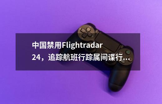 中国禁用Flightradar24，追踪航班行踪属间谍行为-第1张-游戏资讯-龙启科技