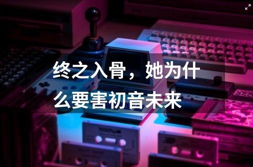 终之入骨，她为什么要害初音未来-第1张-游戏资讯-龙启科技