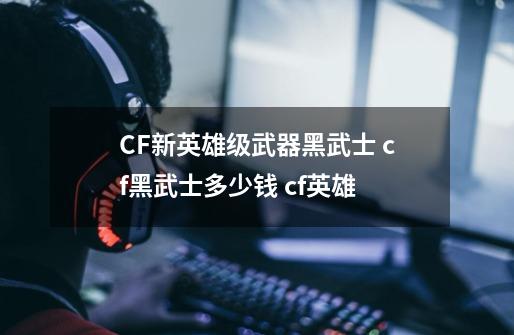 CF新英雄级武器黑武士 cf黑武士多少钱 cf英雄-第1张-游戏资讯-龙启科技