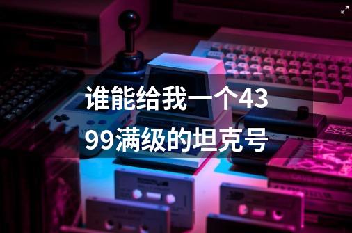 谁能给我一个4399满级的坦克号-第1张-游戏资讯-龙启科技