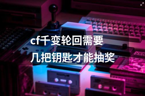 cf千变轮回需要几把钥匙才能抽奖-第1张-游戏资讯-龙启科技