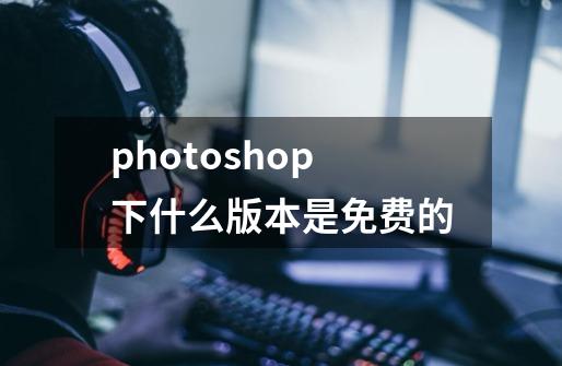 photoshop下什么版本是免费的-第1张-游戏资讯-龙启科技