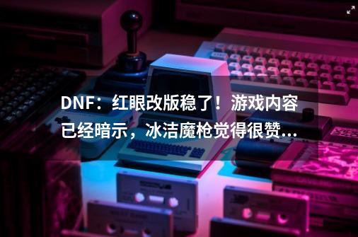 DNF：红眼改版稳了！游戏内容已经暗示，冰洁魔枪觉得很赞！-第1张-游戏资讯-龙启科技