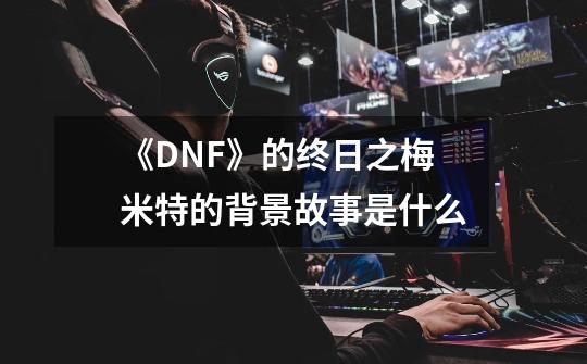 《DNF》的终日之梅米特的背景故事是什么-第1张-游戏资讯-龙启科技