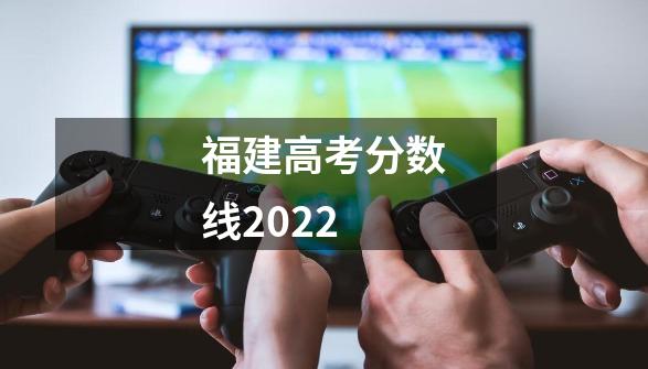 福建高考分数线2022-第1张-游戏资讯-龙启科技