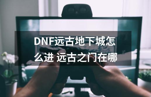 DNF远古地下城怎么进 远古之门在哪-第1张-游戏资讯-龙启科技