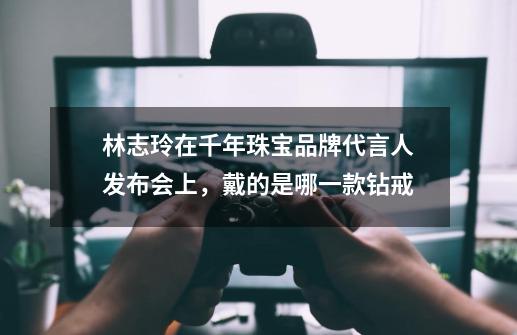 林志玲在千年珠宝品牌代言人发布会上，戴的是哪一款钻戒-第1张-游戏资讯-龙启科技