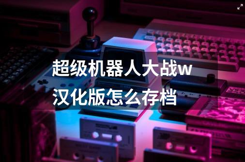 超级机器人大战w汉化版怎么存档-第1张-游戏资讯-龙启科技